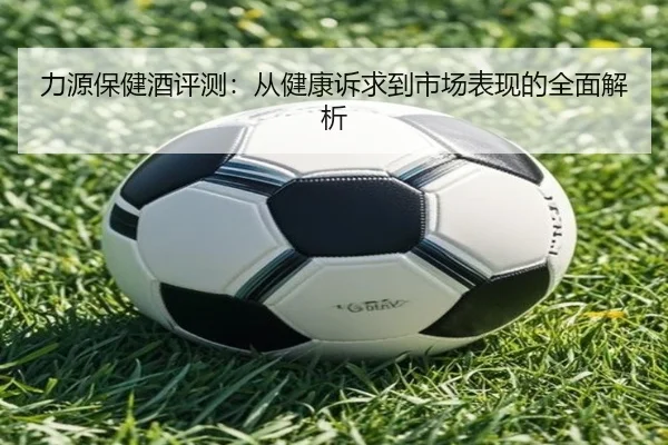 力源保健酒评测：从健康诉求到市场表现的全面解析 - HTH